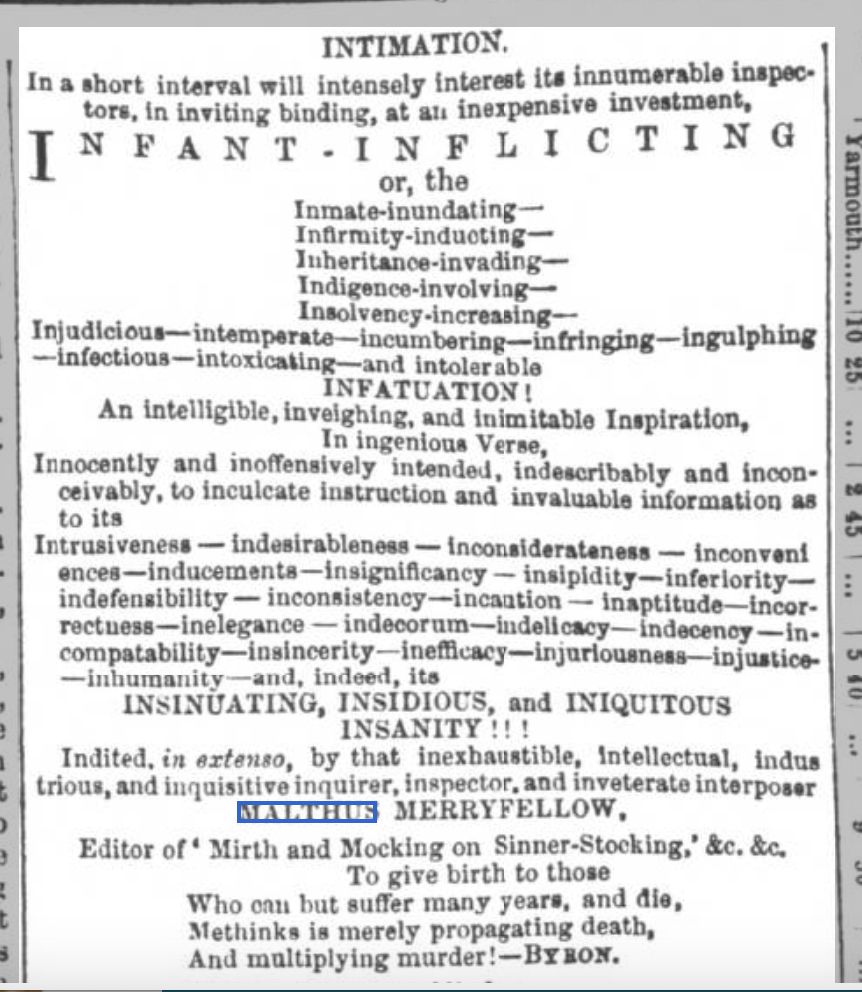 Text from an ad from Chelmsford Chronicle - Friday 27 August 1858, page 4: 

INTIMATION.
In a short interval will intensely interest its innumerable inspectors, in inviting bidding, at an inexpensive investment,
INFANT-INFLICTING
or, the
Innate-inundating—
Infirmity-inducting—
Inheritance-invading—
Indigence-involving—
Insolvency-increasing—
Injudicious—intemperate—incumbering—infringing—ingulphing—infectious—intoxicating—and intolerable
INFATUATION!
An intelligible, invigorating, and inimitable Inspiration,
In lucrative Verse,
Innocently and inoffensively intended, indeed decidedly and inconceivably, to inculcate instruction and invaluable information as to its
Intrusiveness—indesirablenss—inconsiderateness—inconveniences—inducements—insignificancy—insipidity—inferiority—indefensibility—inconsistency—incaution—inaptitude—incorrectness—inelegance—indecorum—indelicacy—indecency—incompatability—insincerity—inefficacy—injuriousness—injustice—inhumanity—and, indeed, its
INSINUATING, INSIDIOUS, and INIQUITOUS INSANITY!!!
Indited, in extenso, by that inexhaustible, intellectual, industrious, and inquisitive inquirer, inspector, and inveterate interposer
MALTHUS  MERRYFELLOW.
Editor of 'Mirth and Mocking on Sinner-Stocking,' &c. &c.
To give birth to those
Who can but suffer many years, and die,
Methinks is merely propagating death,
And multiplying murder!—BYRON.