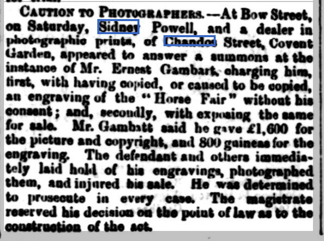 Caution to Photographers — At Bow Street, on Saturday, Sidney Powell, and a dealer in photographic prints, of Chandos Street, Covent Garden, appeared to answer a summons at the instances of Mr. Ernest Gambark, charging him first, with having copied, or caused to be copied, an engraving of the "Horse Fair" without his consent; and secondly, with exposing the same for sale. Mr. Gambitt said he gave £1,600 for the picture and copyright, and 800 guineas for the engraving. The defendant and others immediately laid hold of his engravings, photographed them, and injured his sale. He was determined to prosecute in every case. The magistrate reserved his decision on the point of law as be the construction of the set. "Caution to Photographers," Carlisle Examiner and North Western Advertiser - Tuesday 04 November 1862, 4.