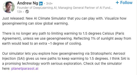 LinkedIn post from Andrew Ng: 

"Just released: New AI Climate Simulator that you can play with. Visualize how geoengineering can slow global warming.

There is no longer any path to limiting warming to 1.5 degrees Celsius (Paris Agreement), unless we use geoengineering. Reflecting 1% of sunlight away from earth would lead to an extra ~1 degree of cooling.

Our simulator lets you explore how geoengineering via Stratospheric Aerosol Injection (SAI) gives us new paths to keep warming to 1.5 degrees. I think SAI is a promising technology worth serious exploration. Check out the simulator here: planetparasol.ai"
