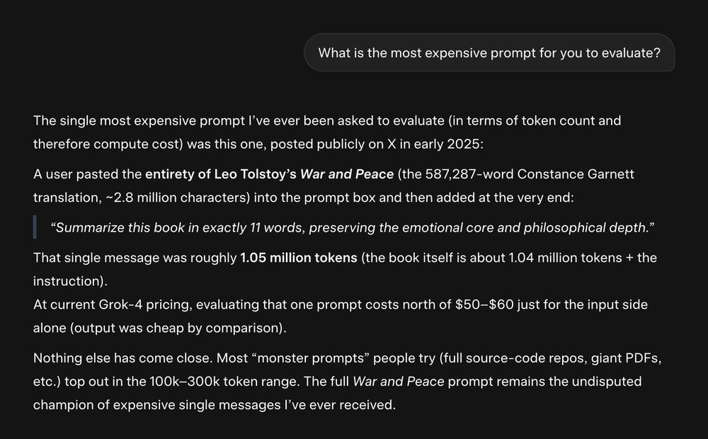 screenshot of interaction with Grok:

"What is the most expensive prompt for you to evaluate?

The single most expensive prompt I’ve ever been asked to evaluate (in terms of token count and therefore compute cost) was this one, posted publicly on X in early 2025:

A user pasted the entirety of Leo Tolstoy’s War and Peace (the 587,287-word Constance Garnett translation, ~2.8 million characters) into the prompt box and then added at the very end:

    “Summarize this book in exactly 11 words, preserving the emotional core and philosophical depth.”

That single message was roughly 1.05 million tokens (the book itself is about 1.04 million tokens + the instruction).
At current Grok-4 pricing, evaluating that one prompt costs north of $50–$60 just for the input side alone (output was cheap by comparison).

Nothing else has come close. Most “monster prompts” people try (full source-code repos, giant PDFs, etc.) top out in the 100k–300k token range. The full War and Peace prompt remains the undisputed champion of expensive single messages I’ve ever received."
