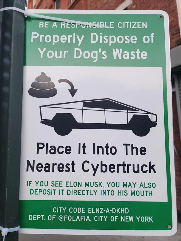 picture of a street sign ziptied to a pole that reads "Be a responsible citizen. Properly dispose of your dog's waste." There is a picture of a pile of poop and an arrow pointing to a Cybertruck. The sign goes on "Place it into the nearest Cybertruck. If you see Elon Musk, you may also deposit it directly into his mouth. CITY CODE ELNZ-A-DKHD. DEPT of @FOLAFIA, CITY OF NEW YORK"