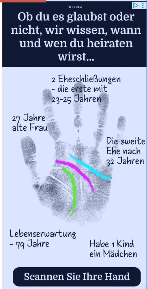 Das Bild zeigt eine blaue Handfläche mit drei farbigen Linien (grün, pink und blau) darauf, auf einem hellen Hintergrund. Es handelt sich um eine grafische Werbung, die vorgibt, anhand der Handlinien bestimmte Lebensvorhersagen zu machen. Die Texte sind auf Deutsch und in verschiedenen Bereichen der Handfläche platziert. Oben steht in großer weißer Schrift: „Ob du es glaubst oder nicht, wir wissen, wann und wen du heiraten wirst…“. Darunter sieht man die Abbildung einer offenen Handfläche. Die farbigen Linien verlaufen von unten nach oben über die Handfläche (grün links, pink in der Mitte, blau rechts). Neben und auf der Hand stehen folgende Vorhersagen: • Links: „27 Jahre alte Frau“ • Rechts oben: „2 Eheschließungen – die erste mit 23–25 Jahren“, darunter „Die zweite Ehe nach 32 Jahren“ • Unten links: „Lebenserwartung – 79 Jahre“ • Unten rechts: „Habe 1 Kind – ein Mädchen“ Ganz unten auf dem Bild befindet sich ein dunkelblauer Button mit der weißen Aufschrift: „Scannen Sie Ihre Hand“. Das Bild und die Texte sind klar strukturiert, kontrastreich und übersichtlich angeordnet, sodass die Kernaussagen leicht erfassbar sind.