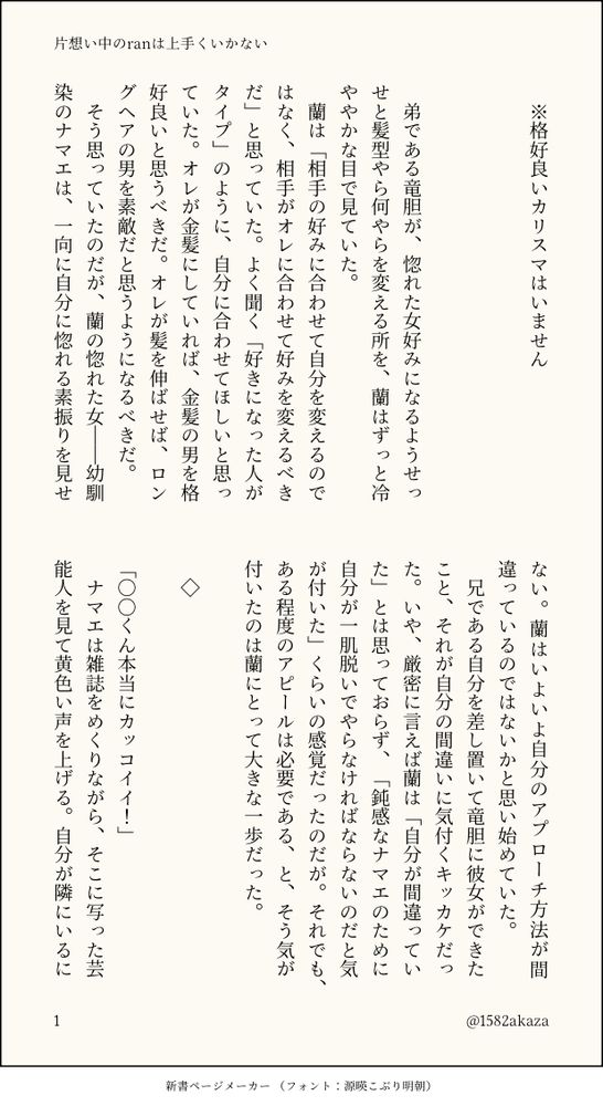 　弟である竜胆が、惚れた女好みになるようせっせと髪型やら何やらを変える所を、蘭はずっと冷ややかな目で見ていた。
　蘭は「相手の好みに合わせて自分を変えるのではなく、相手がオレに合わせて好みを変えるべきだ」と思っていた。よく聞く「好きになった人がタイプ」のように、自分に合わせてほしいと思っていた。オレが金髪にしていれば、金髪の男を格好良いと思うべきだ。オレが髪を伸ばせば、ロングヘアの男を素敵だと思うようになるべきだ。
　そう思っていたのだが、蘭の惚れた女――幼馴染のナマエは、一向に自分に惚れる素振りを見せない。蘭はいよいよ自分のアプローチ方法が間違っているのではないかと思い始めていた。
　兄である自分を差し置いて竜胆に彼女ができたこと、それが自分の間違いに気付くキッカケだった。いや、厳密に言えば蘭は「自分が間違っていた」とは思っておらず、「鈍感なナマエのために自分が一肌脱いでやらなければならないのだと気が付いた」くらいの感覚だったのだが。それでも、ある程度のアピールは必要である、と、そう気が付いたのは蘭にとって大きな一歩だった。

　◇

「○○くん本当にカッコイイ！」
　ナマエは雑誌をめくりながら、そこに写った芸能人を見て黄色い声を上げる。自分が隣にいるにもかかわらず他の男を褒めるナマエに少々ムッとしながらも、蘭はナマエ好みの男とはどんなものか、と隣に座る彼女の手に握られた雑誌を覗き込む。
「なに、オマエこういうのが好みなの？」
「当たり前でしょー、カッコイイもん。ていうか、女子で○○くんのこと嫌いな人いないと思う」
「ふぅん……」
　そこに写った芸能人の顔を見ても、蘭には良さが分からなかった。その芸能人は流行の髪型をしているせいか無個性に見え、目の悪い蘭には「その辺を歩いている男と見分け付かねぇな」以外の感想が出てこない。それでもじっくりと観察を続け、まあ鼻の高さはオレに似ていると言えなくもないかも、と自意識過剰な感想を抱く。
「それ、オレにもよく見せてよ」
「え、蘭も○○くんに興味あるの？」
「いや違えけど。敵情視察、みたいな」
「何それ。また意味分かんないこと言ってる」
　ナマエの肩に自分の顎を乗せるように顔を近付け、蘭はページの端に書かれたクレジット表記を読む。ジャケット・パンツ・ブーツ・アクセサリー等々、そこに書かれたブランド名はほとんどが知っているもので、すぐに憶えることができた。
　――ナマエがカッコイイと言った芸能人の顔はオレに似ていなくもない。つまりオレの顔はナマエの好みに近い。なら、あとは服装をそいつに近付けるだけ。そうすりゃナマエはすぐオレの魅力に気付くだろ。
　蘭はそう考える。明日の美容院のついでに、この芸能人が着ている服を一式揃えに行こう。そうして、すぐにナマエに見せびらかしてやろう。
　蘭の脳内は、もうすでにナマエから告白されたときのシュミレートに入っていた。「そんなにオレが好きなら付き合ってやってもいいけど」？　いや、それだと嫌々っぽさが出てしまうかもしれない。「オレと付き合えること、光栄に思えよ」？　それも違う気がする。どう答えるのが一番格好良く見えるのか、今この瞬間から眠りに就くその直前まで、蘭はずっと考えていた。

＜続＞