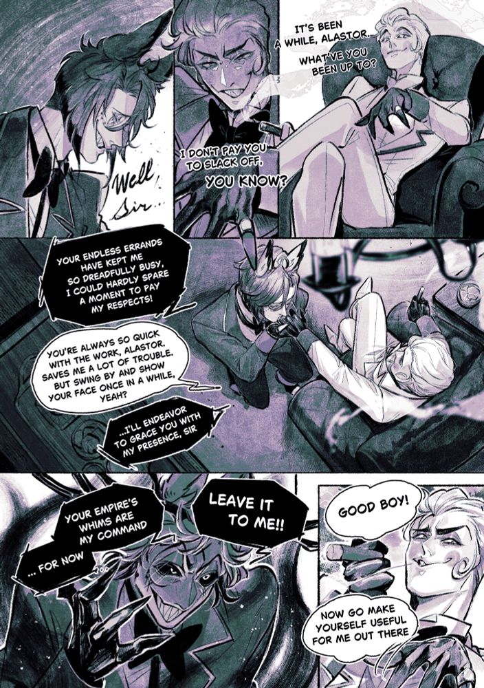 マフィアパロでボス🍎と部下の🦌

🍎It’s been a while, Alastor. What’ve you been up to?  I don’t pay you to slack off, you know?

🦌 Well, Boss, your endless errands have kept me so dreadfully busy, I could hardly spare a moment to pay my respects!
🍎You’re always so quick with the work, Alastor. Saves me a lot of trouble. But swing by and show your face once in a while, yeah?
🦌…I’ll endeavor to grace you with my presence, Sir.

🍎Good boy! Now go make yourself useful for me out there.
🦌 Leave it to me. Your empire’s whims are my command. ...For now
