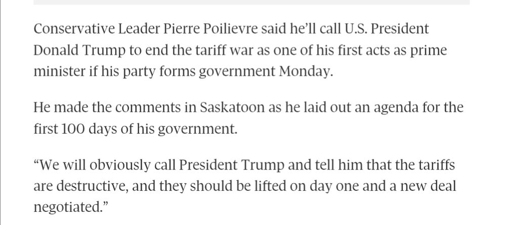 Excerpt from Globe and Mail article:

Conservative Leader Pierre Poilievre said he’ll call U.S. President Donald Trump to end the tariff war as one of his first acts as prime minister if his party forms government Monday.
He made the comments in Saskatoon as he laid out an agenda for the first 100 days of his government.
“We will obviously call President Trump and tell him that the tariffs are destructive, and they should be lifted on day one and a new deal negotiated.”