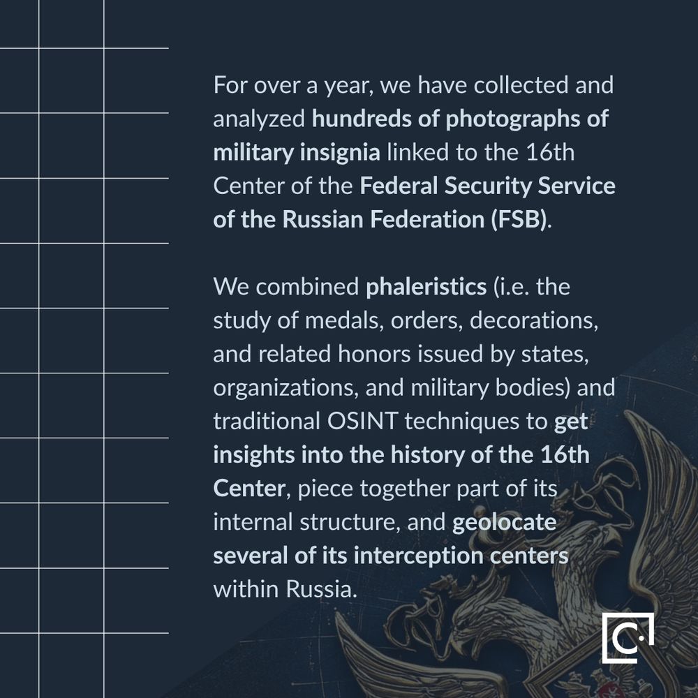 For over a year, we have collected and analyzed hundreds of photographs of military insignia linked to the 16th Center of the Federal Security Service of the Russian Federation (FSB).   We combined phaleristics (i.e. the study of medals, orders, decorations, and related honors issued by states, organizations, and military bodies) and traditional OSINT techniques to get insights into the history of the 16th Center, piece together part of its internal structure, and geolocate several of its interception centers within Russia.