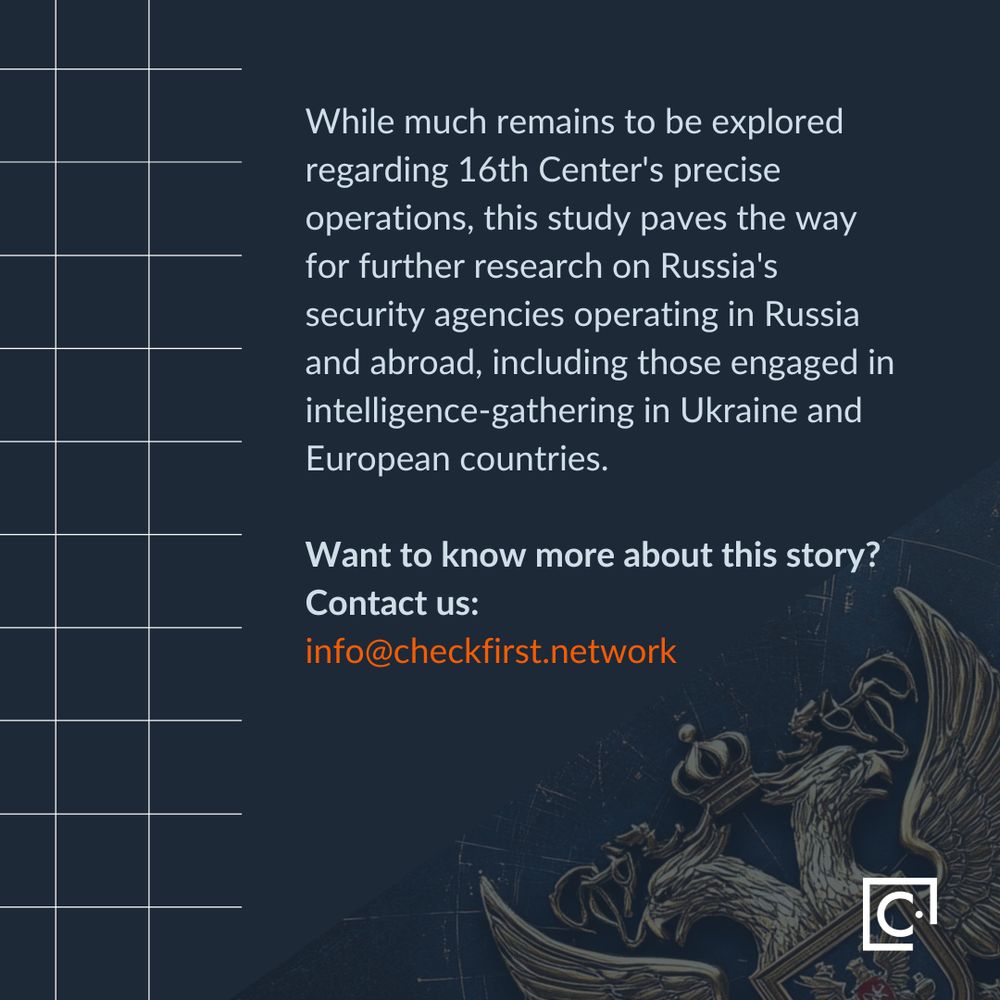 While much remains to be explored regarding 16th Center's precise operations, this study paves the way for further research on Russia's security agencies operating in Russia and abroad, including those engaged in intelligence-gathering in Ukraine and European countries.  Want to know more about this story? Contact us: info@checkfirst.network