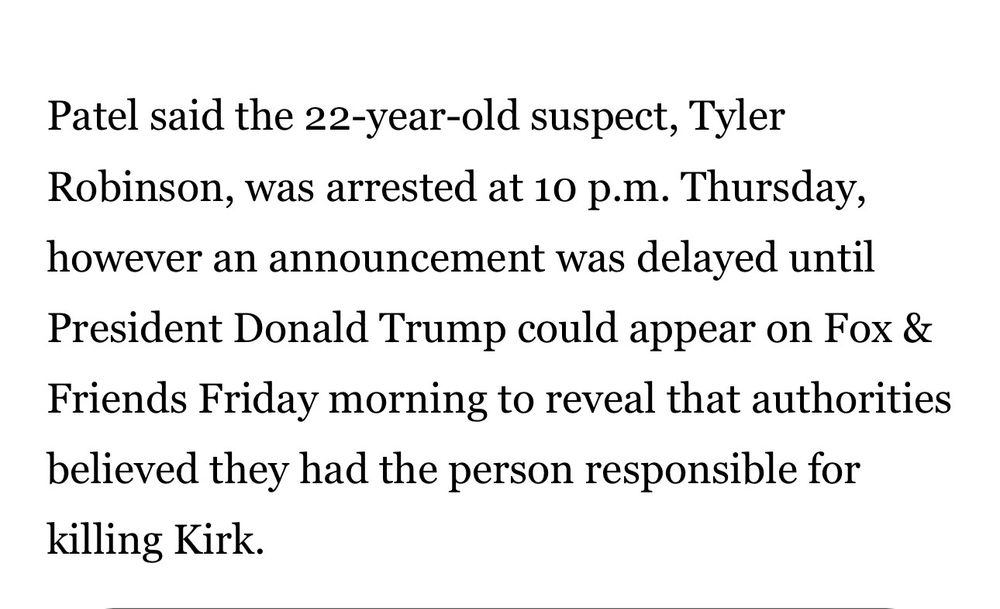 Patel said the 22-year-old suspect, Tyler Robinson, was arrested at 10 p.m. Thursday, however an announcement was delayed until President Donald Trump could appear on Fox & Friends Friday morning to reveal that authorities believed they had the person responsible for killing Kirk.