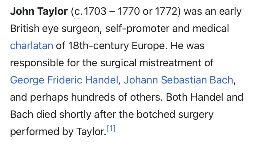 John Taylor (c. 1703 - 1770 or 1772) was an early British eye surgeon, self-promoter and medical charlatan of 18th-century Europe. He was responsible for the surgical mistreatment of George Frideric Handel, Johann Sebastian Bach, and perhaps hundreds of others. Both Handel and Bach died shortly after the botched surgery performed by Taylor. [1)