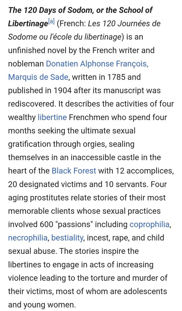 Wikipedia summary of 120 days of Sodom by Sade, the orininator of sadism:

The 120 Days of Sodom, or the School of Libertinage[a] (French: Les 120 Journées de Sodome ou l'école du libertinage) is an unfinished novel by the French writer and nobleman Donatien Alphonse François, Marquis de Sade, written in 1785 and published in 1904 after its manuscript was rediscovered. It describes the activities of four wealthy libertine Frenchmen who spend four months seeking the ultimate sexual gratification through orgies, sealing themselves in an inaccessible castle in the heart of the Black Forest with 12 accomplices, 20 designated victims and 10 servants. Four aging prostitutes relate stories of their most memorable clients whose sexual practices involved 600 "passions" including coprophilia, necrophilia, bestiality, incest, rape, and child sexual abuse. The stories inspire the libertines to engage in acts of increasing violence leading to the torture and murder of their victims, most of whom are adolescents and young women.