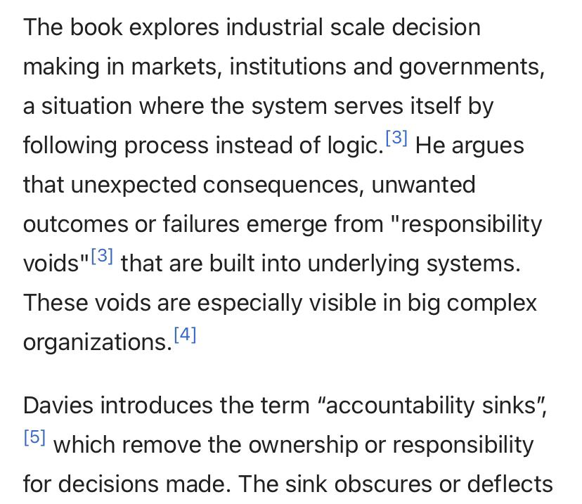 The book explores industrial scale decision making in markets, institutions and governments, a situation where the system serves itself by following process instead of logic. [3] He argues that unexpected consequences, unwanted outcomes or failures emerge from "responsibility voids"[3] that are built into underlying systems.
These voids are especially visible in big complex organizations.14]
Davies introduces the term "accountability sinks",
[5] which remove the ownership or responsibility for decisions made. The sink obscures or deflects…