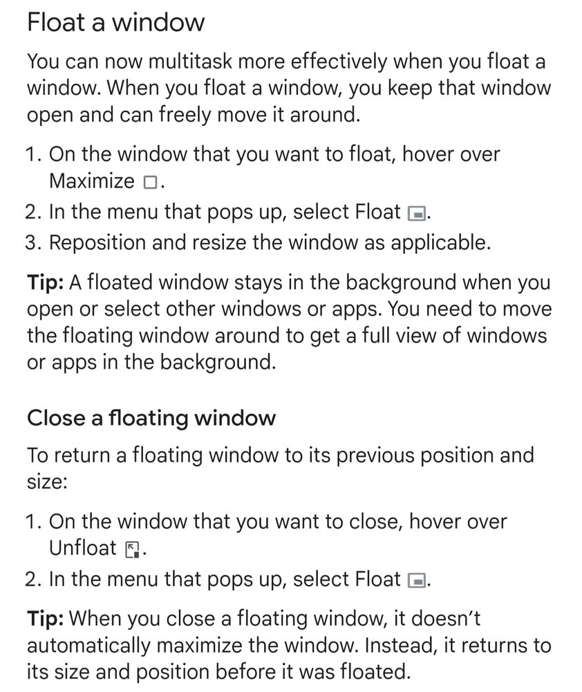 Float a window
You can now multitask more effectively when you float a window. When you float a window, you keep that window open and can freely move it around.

On the window that you want to float, hover over Maximize .
In the menu that pops up, select Float .
Reposition and resize the window as applicable.
Tip: A floated window stays in the background when you open or select other windows or apps. You need to move the floating window around to get a full view of windows or apps in the background.

Close a floating window
To return a floating window to its previous position and size:

On the window that you want to close, hover over Unfloat .
In the menu that pops up, select Float .
Tip: When you close a floating window, it doesn’t automatically maximize the window. Instead, it returns to its size and position before it was floated.