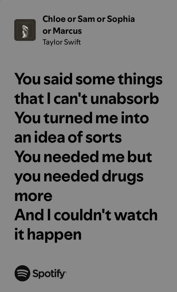 You said some things that I can't unabsorb
You turned me into an idea of sorts
You needed me but you needed drugs more
And I couldn't watch it happen