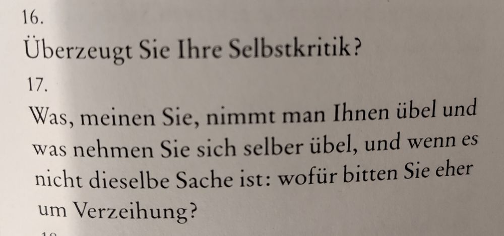 Frage 16: übersteigt Sie Ihre Selbstkritik?
Frage 17: Was, meinen Sie, nimmt man Ihnen übel und was nehmen Sie sich selber übel, und wenn es nicht dieselbe Sache ist: wofür bitten Sie eher um Verzeihung.