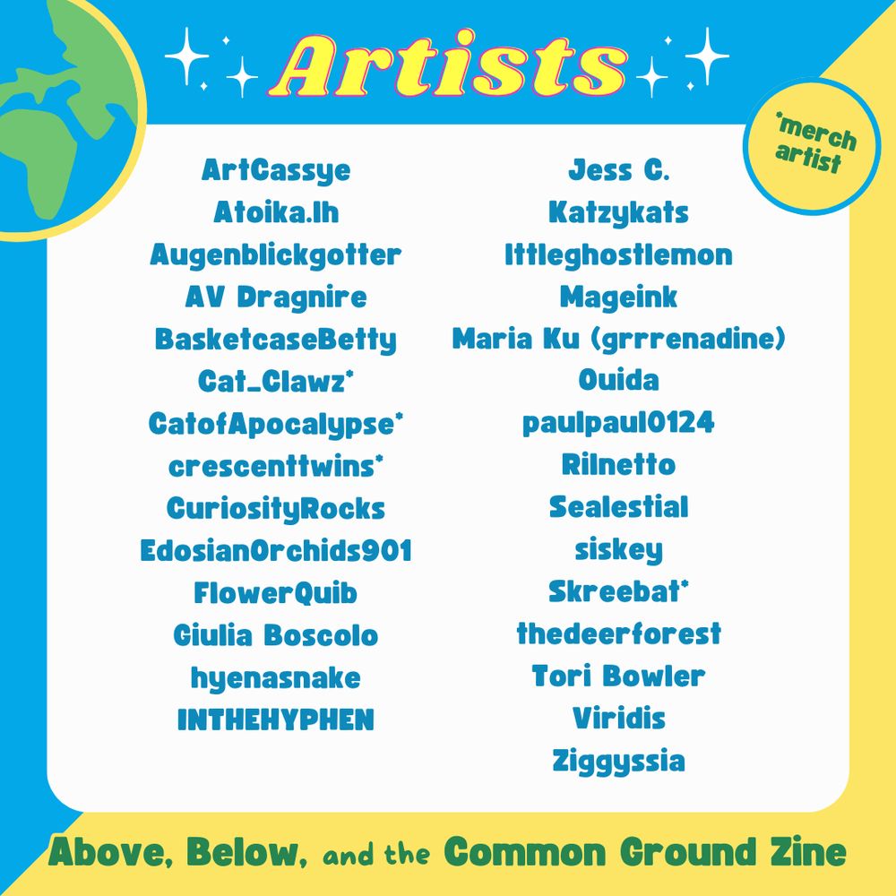 A list of the artists on the Above, Below and Common Ground Zine (asterisk indicating contributor is a merch artist as well):

ArtCassye
Atoika.lh
Augenblickgotter
AV Dragnire
BasketcaseBetty
Cat_Clawz*
CatofApocalypse*
crescenttwins*
CuriosityRocks
EdosianOrchids901
FlowerQuib
Ciulia Boscolo
hyenasnake
INTHEHYPhEN
Jess C.
Katzykats
Ittleghostlemon
Mageink
Maria Ku (grrrenadine)
Ouida
paulpaul0124
Rilnetto
Sealestial
siskey
Skreebat*
thedeerforest
Tori Bowler
Viridis
Ziggyssia
