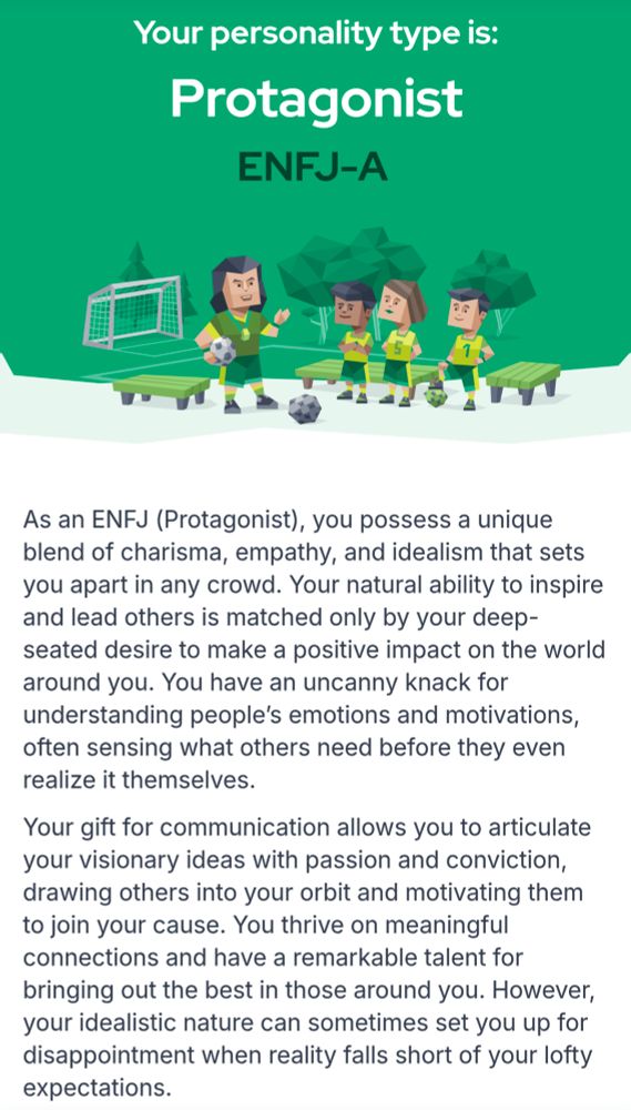 Your personality type is:
Protagonist
ENFJ-A

As an ENFJ (Protagonist), you possess a unique blend of charisma, empathy, and idealism that sets you apart in any crowd. Your natural ability to inspire and lead others is matched only by your deep- seated desire to make a positive impact on the world around you. You have an uncanny knack for understanding people's emotions and motivations, often sensing what others need before they even realize it themselves. Your gift for communication allows you to articulate your visionary ideas with passion and conviction, drawing others into your orbit and motivating them and talent bringing out the best in those around you. However, your idealistic nature can sometimes set you up for disappointment when reality falls short of your lofty expectations.