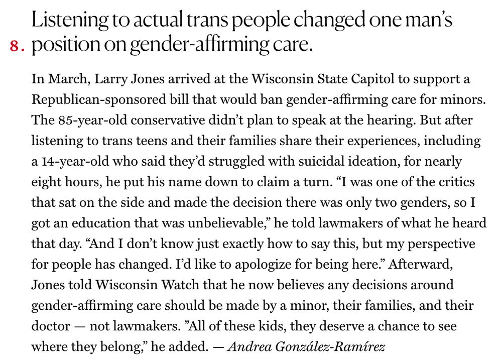 Excerpt from The Cut's piece 100 Days, 100 Small Victories which reads: "Listening to actual trans people changed one man’s position on gender-affirming care. In March, Larry Jones arrived at the Wisconsin State Capitol to support a Republican-sponsored bill that would ban gender-affirming care for minors. The 85-year-old conservative didn’t plan to speak at the hearing. But after listening to trans teens and their families share their experiences, including a 14-year-old who said they’d struggled with suicidal ideation, for nearly eight hours, he put his name down to claim a turn. 'I was one of the critics that sat on the side and made the decision there was only two genders, so I got an education that was unbelievable,' he told lawmakers of what he heard that day. 'And I don’t know just exactly how to say this, but my perspective for people has changed. I’d like to apologize for being here.' Afterward, Jones told Wisconsin Watch that he now believes any decisions around gender-affirming care should be made by a minor, their families, and their doctor — not lawmakers. 'All of these kids, they deserve a chance to see where they belong,' he added. — Andrea González-Ramírez"