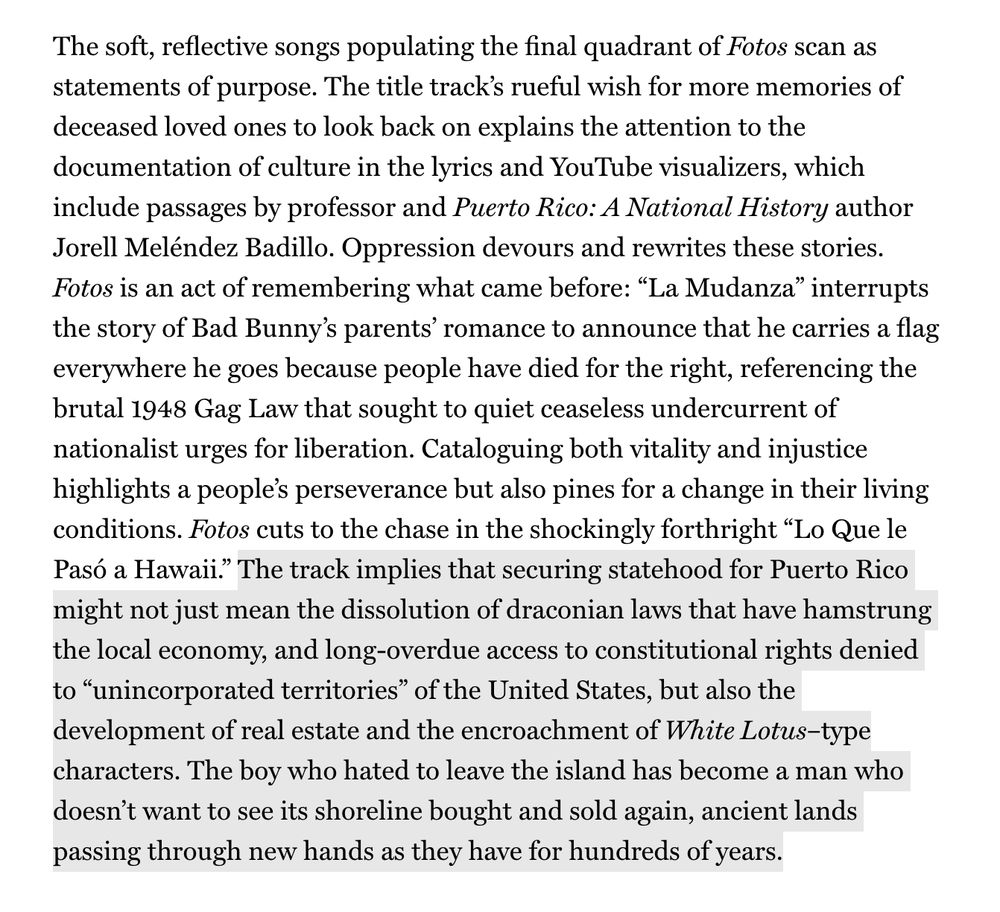 Snippet from Craig Jenkins' review of Bad Bunny's latest album Debí Tirar Más Fotos. It reads: "The soft, reflective songs populating the final quadrant of Fotos scan as statements of purpose. The title track’s rueful wish for more memories of deceased loved ones to look back on explains the attention to the documentation of culture in the lyrics and YouTube visualizers, which include passages by professor and Puerto Rico: A National History author Jorell Meléndez Badillo. Oppression devours and rewrites these stories. Fotos is an act of remembering what came before: “La Mudanza” interrupts the story of Bad Bunny’s parents’ romance to announce that he carries a flag everywhere he goes because people have died for the right, referencing the brutal 1948 Gag Law that sought to quiet ceaseless undercurrent of nationalist urges for liberation. Cataloguing both vitality and injustice highlights a people’s perseverance but also pines for a change in their living conditions. Fotos cuts to the chase in the shockingly forthright “Lo Que le Pasó a Hawaii.” The track implies that securing statehood for Puerto Rico might not just mean the dissolution of draconian laws that have hamstrung the local economy, and long-overdue access to constitutional rights denied to “unincorporated territories” of the United States, but also the development of real estate and the encroachment of White Lotus–type characters. The boy who hated to leave the island has become a man who doesn’t want to see its shoreline bought and sold again, ancient lands passing through new hands as they have for hundreds of years."