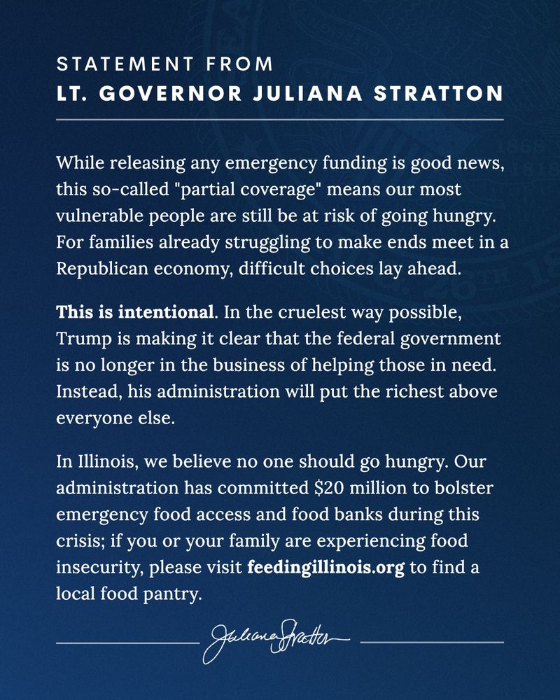 While releasing any emergency funding is good news, this so-called ‘partial coverage’ means our most vulnerable people are still be at risk of going hungry. For families already struggling to make ends meet in a Republican economy, difficult choices lay ahead.

This is intentional. In the cruelest way possible, Trump is making it clear that the federal government is no longer in the business of helping those in need. Instead, his administration will put the richest above everyone else.

In Illinois, we believe no one should go hungry. Our administration has committed $20 million to bolster emergency food access and food banks during this crisis; if you or your family are experiencing food insecurity, please visit feedingillinois.org to find a local food pantry.