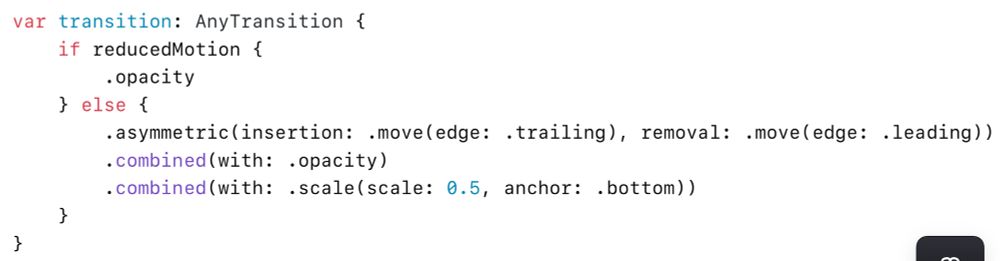 var transition: AnyTransition {
        if reducedMotion {
            .opacity
        } else {
            .asymmetric(insertion: .move(edge: .trailing), removal: .move(edge: .leading))
            .combined(with: .opacity)
            .combined(with: .scale(scale: 0.5, anchor: .bottom))
        }
    }