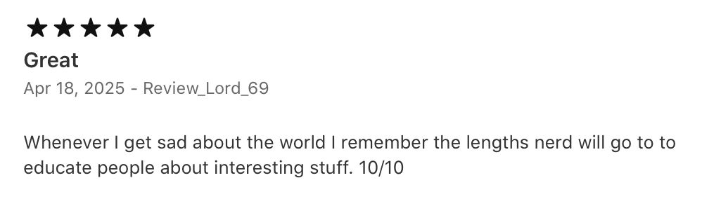 5 stars. Great Whenever I get sad about the world I remember the lengths nerd will go to to educate people about interesting stuff. 10/10. April 18, 2025. Review_Lord_69