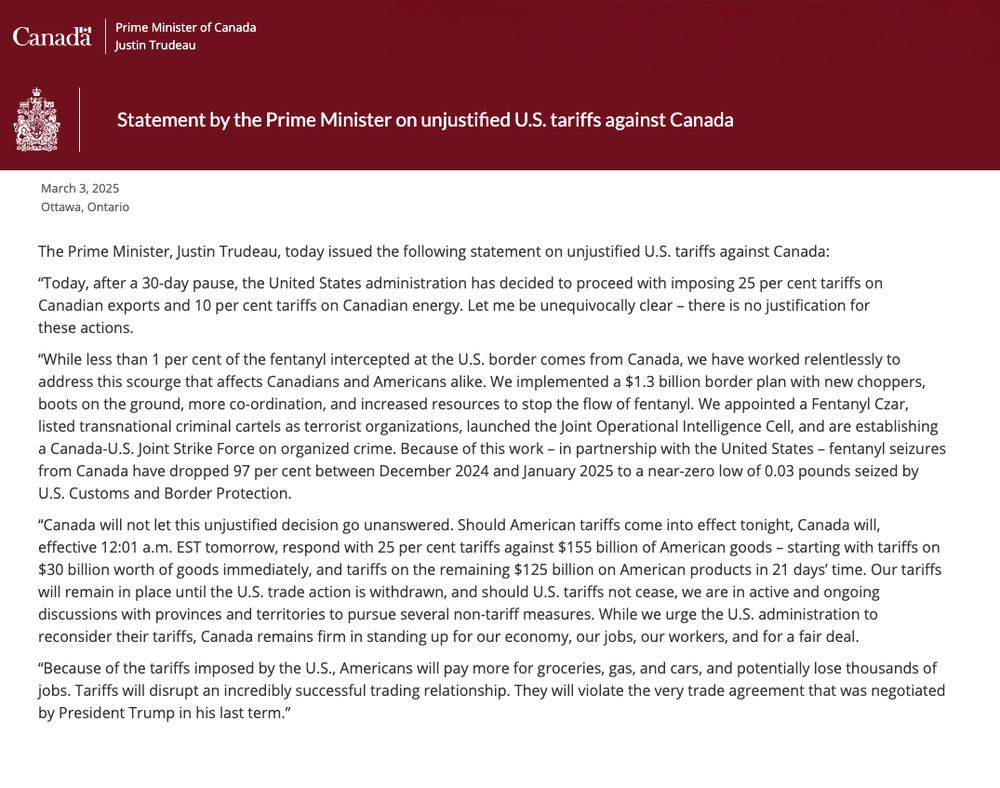 The Prime Minister, Justin Trudeau, today issued the following statement on unjustified U.S. tariffs against Canada:
"Today, after a 30-day pause, the United States administration has decided to proceed with imposing 25 per cent tariffs on Canadian exports and 10 per cent tariffs on Canadian energy. Let me be unequivocally clear - there is no justification for these actions.
"While less than 1 per cent of the fentanyl intercepted at the U.S. border comes from Canada, we have worked relentlessly to address this scourge that affects Canadians and Americans alike. We implemented a $1.3 billion border plan with new choppers, boots on the ground, more co-ordination, and increased resources to stop the flow of fentanyl. We appointed a Fentanyl Czar, listed transnational criminal cartels as terrorist organizations, launched the Joint Operational Intelligence Cell, and are establishing a Canada-U.S. Joint Strike Force on organized crime. Because of this work - in partnership with the United States - fentanyl seizures from Canada have dropped 97 per cent between December 2024 and January 2025 to a near-zero low of 0.03 pounds seized by U.S. Customs and Border Protection.
"Canada will not let this unjustified decision go unanswered. Should American tariffs come into effect tonight, Canada will, effective 12:01 a.m. EST tomorrow, respond with 25 per cent tariffs against $155 billion of American goods - starting with tariffs on $30 billion worth of goods immediately, and tariffs on the remaining $125 billion on American products in 21 days' time. Our tariffs will remain in place until the U.S. trade action is withdrawn, and should U.S. tariffs not cease, we are in active and ongoing discussions with provinces and territories to pursue several non-tariff measures. While we urge the U.S. administration to reconsider their tariffs, Canada remains firm in standing up for our economy, our jobs, our workers, and for a fair deal.
