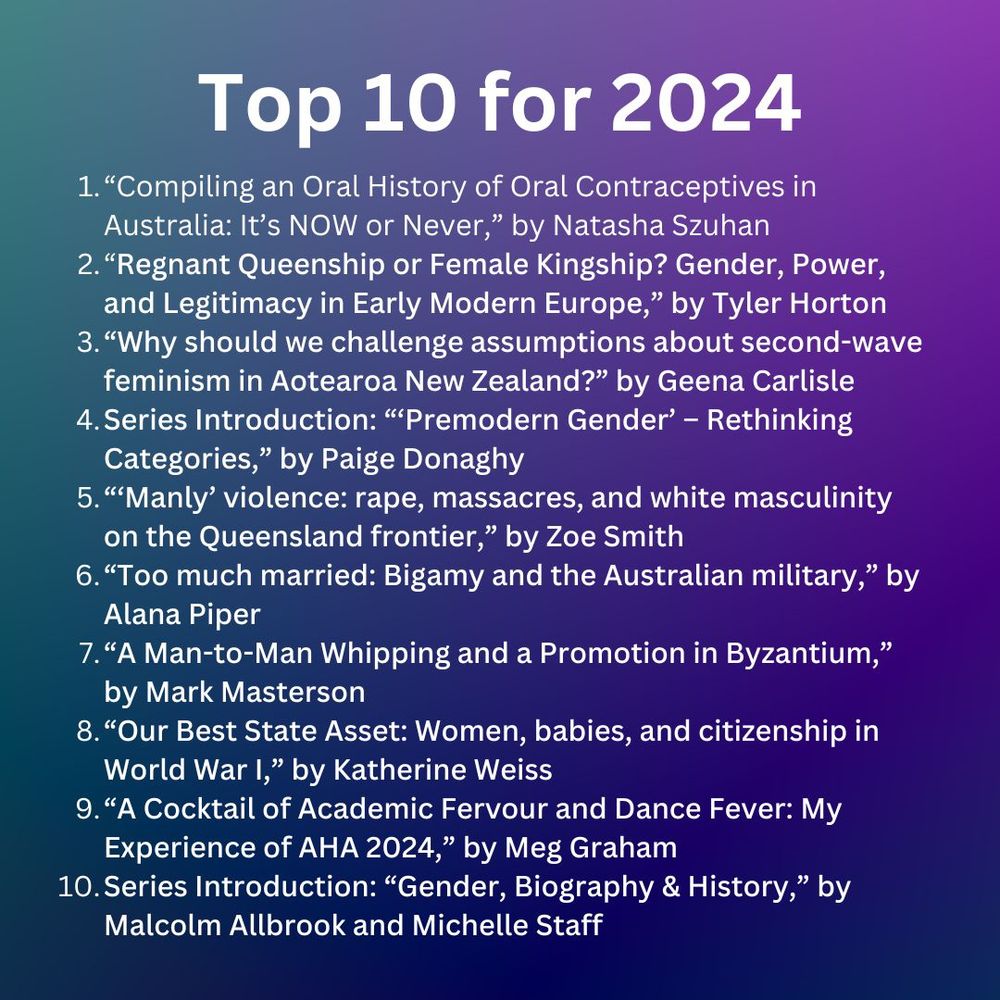 Top 10 for 2024
1. “Compiling an Oral History of Oral Contraceptives in Australia: It’s NOW or Never,” by Natasha Szuhan
2. “Regnant Queenship or Female Kingship? Gender, Power, and Legitimacy in Early Modern Europe,” by Tyler Horton
3. “Why should we challenge assumptions about second-wave feminism in Aotearoa New Zealand?” by Geena Carlisle
4. Series Introduction: “‘Premodern Gender’ – Rethinking Categories,” by Paige Donaghy
5. “‘Manly’ violence: rape, massacres, and white masculinity on the Queensland frontier,” by Zoe Smith
6. “Too much married: Bigamy and the Australian military,” by Alana Piper
7. “A Man-to-Man Whipping and a Promotion in Byzantium,” by Mark Masterson
8. “Our Best State Asset: Women, babies, and citizenship in World War I,” by Katherine Weiss
9. “A Cocktail of Academic Fervour and Dance Fever: My Experience of AHA 2024,” by Meg Graham
10. Series Introduction: “Gender, Biography & History,” by Malcolm Allbrook and Michelle Staff