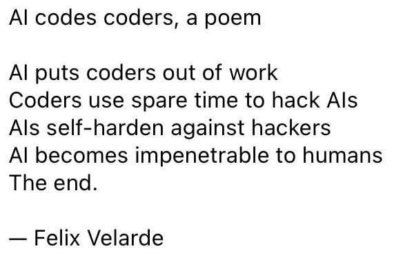 AI codes coders, a poem

AI puts coders out of work
Coders use spare time to hack AIs
AIs self-harden against hackers
AI becomes impenetrable to humans
The end.

— Felix Velarde 

#ai #futureofwork #chatgpt #poetry 