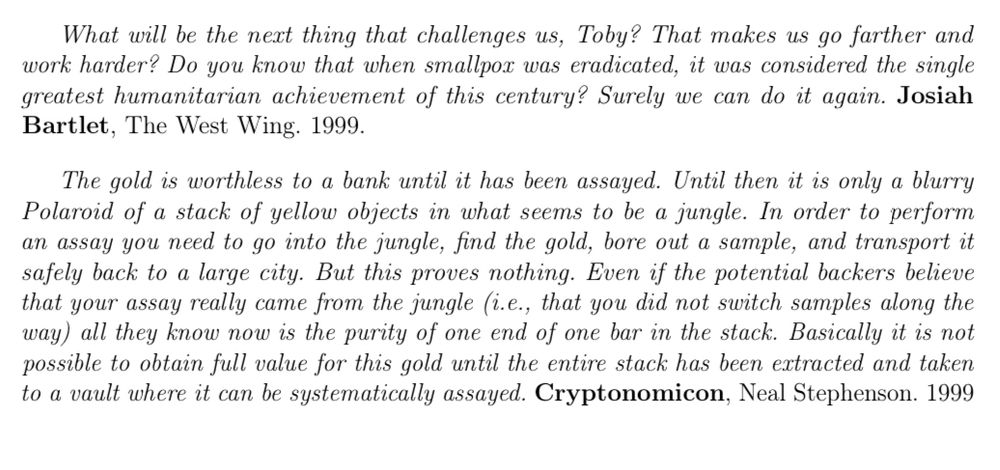 What will be the next thing that challenges us, Toby? That makes us go farther and work harder? Do you know that when smallpox was eradicated, it was considered the single greatest humanitarian achievement of this century? Surely we can do it again. Josiah Bartlet, The West Wing. 1999.

The gold is worthless to a bank until it has been assayed. Until then it is only a blurry Polaroid of a stack of yellow objects in what seems to be a jungle. In order to perform an assay you need to go into the jungle, find the gold, bore out a sample, and transport it safely back to a large city. But this proves nothing. Even if the potential backers believe that your assay really came from the jungle (i.e., that you did not switch samples along the way) all they know now is the purity of one end of one bar in the stack. Basically it is not possible to obtain full value for this gold until the entire stack has been extracted and taken to a vault where it can be systematically assayed. Cryptonomicon, Neal Stephenson.