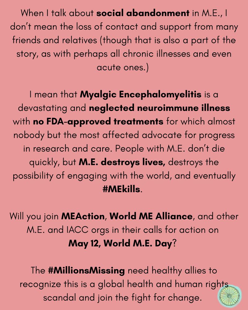 On a light red background, text that reads: "When I talk about social abandonment in M.E., I don’t mean the loss of contact and support from many friends and relatives (though that is also a part of the story, as with perhaps all chronic illnesses and even acute ones.) 

I mean that Myalgic Encephalomyelitis is a devastating and neglected neuroimmune illness with no FDA-approved treatments for which almost nobody but the most affected advocate for progress in research and care. People with M.E. don’t die quickly, but M.E. destroys lives, destroys the possibility of engaging with the world, and eventually #MEkills. 

Will you join MEAction, World ME Alliance, and other M.E. and IACC orgs in their calls for action on 
May 12, World M.E. Day? 

The #MillionsMissing need healthy allies to recognize this is a global health and human rights scandal and join the fight for change."