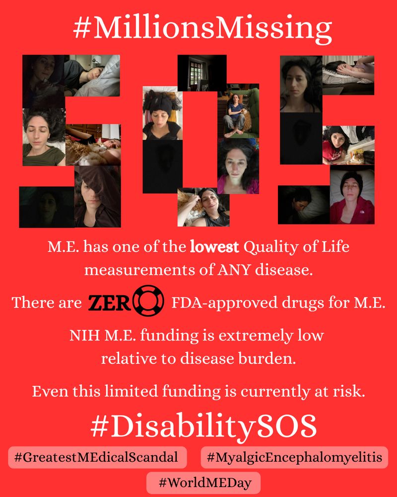 A red poster with the hashtag #MillionsMissing at the top. Below that the letters SOS spelled out with 18 selfies of a white Mexican woman lying down, often in the dark and wearing an ice hat, sometimes with a beloved orange cat. 
Below that some key facts: 
- M.E. has one of the lowest Quality if Life measurements of any disease 
- There are zero FDA approved drugs for ME 
- NIH M.E. funding is extremely low relative to disease burden 
- Even this limited funding is currently at risk 
#DisabilitySOS 
#GreatestMEdicalScandal 
#MyalgicEncephalomyelitis 
#WorldMEDay