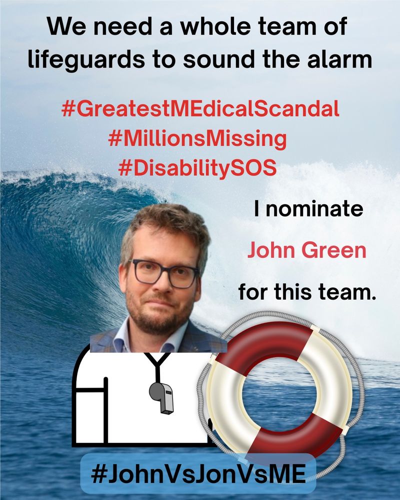 Alt. Text: A lifeguard safety MEme. At the top, “We need a whole team of lifeguards to sound the alarm” in black text.  Below the top, “#GreatestMEdicalScandal #MillionsMissing #DisabilitySOS” in red text.  On right side, “I nominate John Green for this” in red text. On left side, an image of John Green as a lifeguard holding a red and white safety floatation ring.  The background is a photograph of an enormous ocean wave crashing near the shoreline.  At the bottom, “#JohnVsJonVsME” in black text.