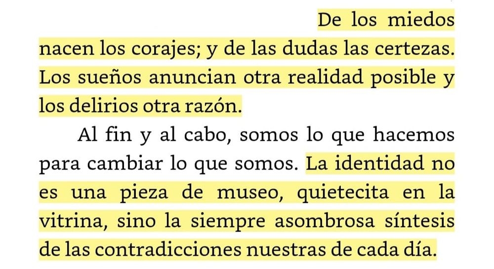Extracto del relato: Celebración de las contradicciones, de El libro de los abrazos de Eduardo Galeano. 
«De los miedos nacen los corajes; y de las dudas las certezas. Los sueños anuncian otra realidad posible y los delirios otra razón.
Al fin y al cabo, somos lo que hacemos para cambiar lo que somos. La identidad no es una pieza de museo, quietecita en la vitrina, sino la siempre asombrosa síntesis de las contradicciones nuestras de cada día.»