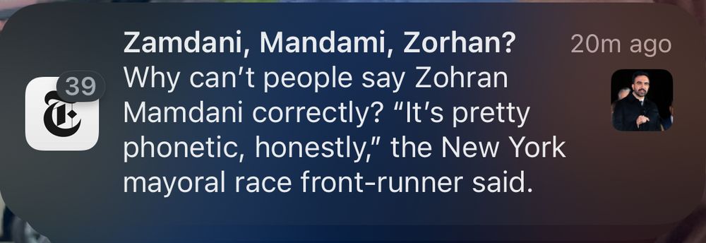 Screenshot of a NYT alert. The alert says “Zamdani, Mandami, Zorhan?
Why can't people say Zohran Mamdani correctly? "It's pretty phonetic, honestly," the New York mayoral race front-runner said.”