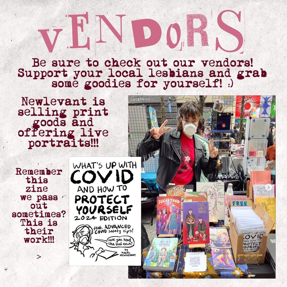 VENDORS

Be sure to check out our vendors! Support your local lesbians and grab some goodies for yourself! ;)

Newlevant is selling print goods and offering live portraits!!!

Remember this zine we pass out sometimes? This is their work!!!

[Picture of the cover of my zine, “What’s Up With COVID and How to Protect Yourself: 2024 Edition]

[Photograph of me vending at an outdoor comics fest. I’m wearing a Flo mask and throwing up peace signs. In front of me are my comics IF THIS BE SIN, SUGAR TOWN, CHAINMAIL BIKINI, NO IVY LEAGUE, TENDER-HEARTED, and QUEER UPRISINGS, as well as a sign advertising instant portraits for $10 each, and a box of free COVID zines.]