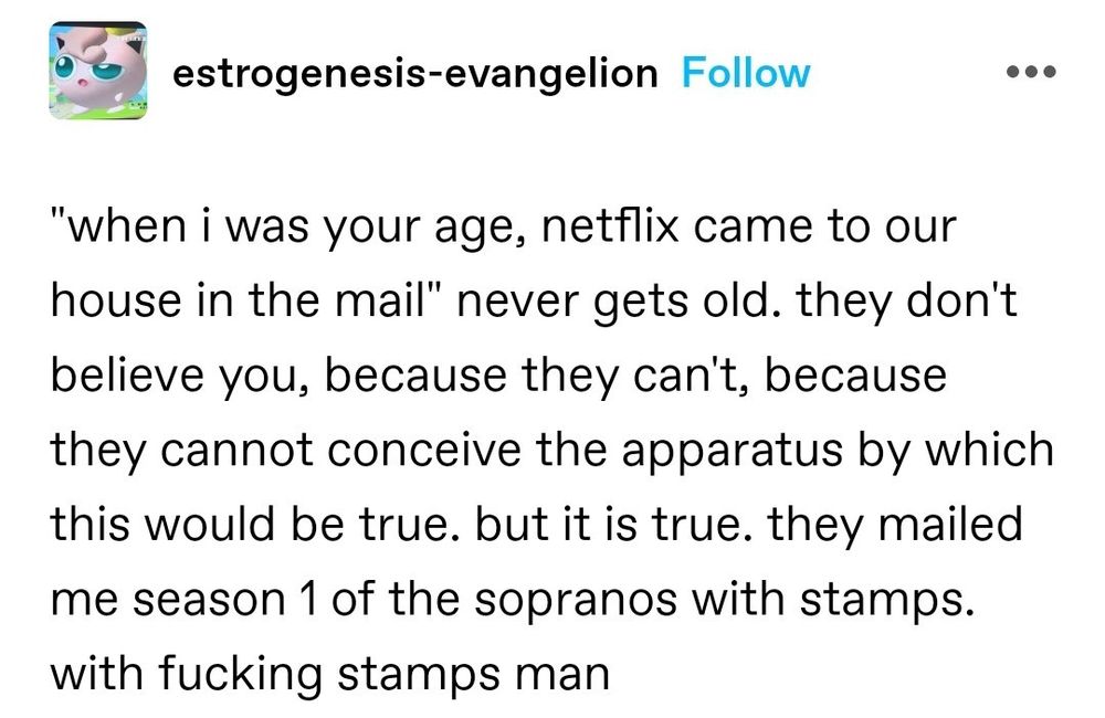 (post from estrogenesis-evangelion)
"when I was your age, netflix came to our house in the mail" never gets old. they don't believe you, because they can't, because they cannot conceive the apparatus by which this would be true. but it is true. they mailed me season 1 of the sopranos with stamps. with fucking stamps man
