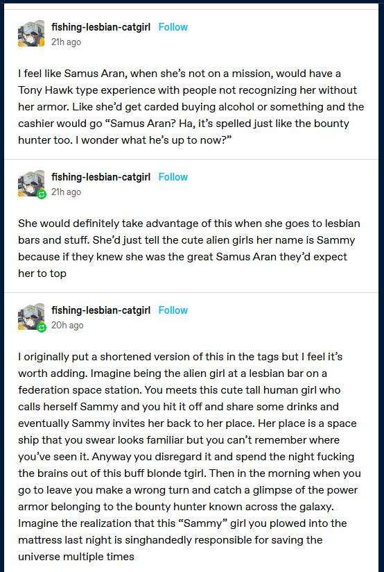 (post from fishing-lesbian-catgirl)
I feel like Samus Aran, when she's not on a mission, would have a Tony Hawk type experience with people not recognizing her without her armor. Like she'd get carded buying alcohol or something and the cashier would go "Samus Aran? Ha, it's spelled just like the bounty hunter too. I wonder what he's up to now?"

She would definitely take advantage of this when she goes to lesbian bars and stuff. She'd just tell the cute alien girls her name is Sammy because if they knew she was the great Samus Aran they'd expect her to top

I originally put a shortened version of this in the tags but I feel it's worth adding. Imagine being the alien girl at a lesbian bar on a federation space station. You meet this cute tall human girl who calls herself Sammy and you hit it off and share some drinks and eventually Sammy invites you back to her place. Her place is a space ship that you swear looks familiar but you can't remember where you've seen it. Anyway you disregard it and spend the night fucking the brains out of this buff blonde t-girl. Then in the morning when you go to leave you make a wrong turn and catch a glimpse of the power armor belonging to the bounty hunter known across the galaxy. Imagine the realization that this "Sammy" girl you plowed into the mattress last night is singlehandedly responsible for saving the universe multiple times.