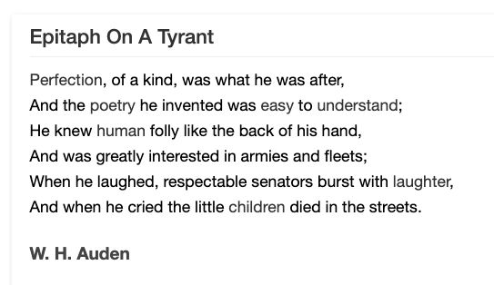 Epitaph On A Tyrant
Perfection, of a kind, was what he was after,
And the poetry he invented was easy to understand;
He knew human folly like the back of his hand,
And was greatly interested in armies and fleets;
When he laughed, respectable senators burst with laughter,
And when he cried the little children died in the streets.

W. H. Auden 