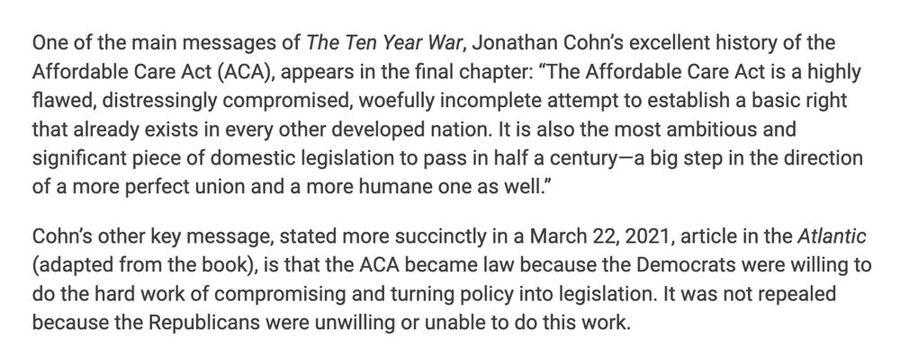  One of the main messages of The Ten Year War, Jonathan Cohn’s excellent history of the Affordable Care Act (ACA), appears in the final chapter: “The Affordable Care Act is a highly flawed, distressingly compromised, woefully incomplete attempt to establish a basic right that already exists in every other developed nation. It is also the most ambitious and significant piece of domestic legislation to pass in half a century—a big step in the direction of a more perfect union and a more humane one as well.”

Cohn’s other key message, stated more succinctly in a March 22, 2021, article in the Atlantic (adapted from the book), is that the ACA became law because the Democrats were willing to do the hard work of compromising and turning policy into legislation. It was not repealed because the Republicans were unwilling or unable to do this work.