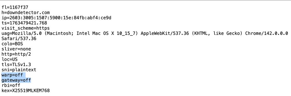 fl=1167f37
h=downdetector.com
ip=2603:3005:1507:5900: 15e:84fb: abf4: ce9d ts=1763479421.768 visit.
_scheme=https
uag=Mozilla/5.0 (Macintosh; Intel Mac OS X 10_15_7) AppleWebKit/537.36 (KHTML, like Gecko) Chrome/142.0.0.0
Safari/537.36 colo=BOS
sliver=none http=http/2
loc=US
tls=TLSV1.3
sni=plaintext warp=off gateway=off rbi=off
kex=X25519MLKEM768