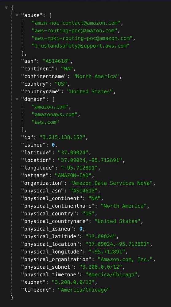 The image shows a block of structured JSON data displayed on a dark background. 

The JSON object has the following top-level structure:
	•	abuse:
A list of four email addresses related to reporting abuse at Amazon and AWS:
	•	amzn-noc-contact@amazon.com
	•	aws-routing-poc@amazon.com
	•	aws-rpki-routing-poc@amazon.com
	•	trustandsafety@support.aws.com
	•	asn: "AS14618"
(This is Amazon’s autonomous system number.)
	•	continent: "NA" (North America)
	•	continentname: "North America"
	•	country: "US" (United States)
	•	countryname: "United States"
	•	domain:
A list of three domains:
	•	amazon.com
	•	amazonaws.com
	•	aws.com
	•	ip: "3.215.138.152"
(The specific IP address being described.)
	•	isineu: 0
(Indicates whether the IP is in the European Union — 0 means no.)
	•	latitude: "37.09024"
	•	longitude: "-95.712891"
	•	location: "37.09024, -95.712891"
	•	netname: "AMAZON-IAD"
(The name of the network.)
	•	organization: "Amazon Data Services NoVa"
	•	physical_asn: "AS14618"
	•	physical_continent: "NA"
	•	physical_continentname: "North America"
	•	physical_country: "US"
	•	physical_countryname: "United States"
	•	physical_isineu: 0
	•	physical_latitude: "37.09024"
	•	physical_longitude: "-95.712891"
	•	physical_location: "37.09024, -95.712891"
	•	physical_organization: "Amazon.com, Inc."
	•	physical_subnet: "3.208.0.0/12"
	•	physical_timezone: "America/Chicago"
	•	subnet: "3.208.0.0/12"
	•	timezone: "America/Chicago"