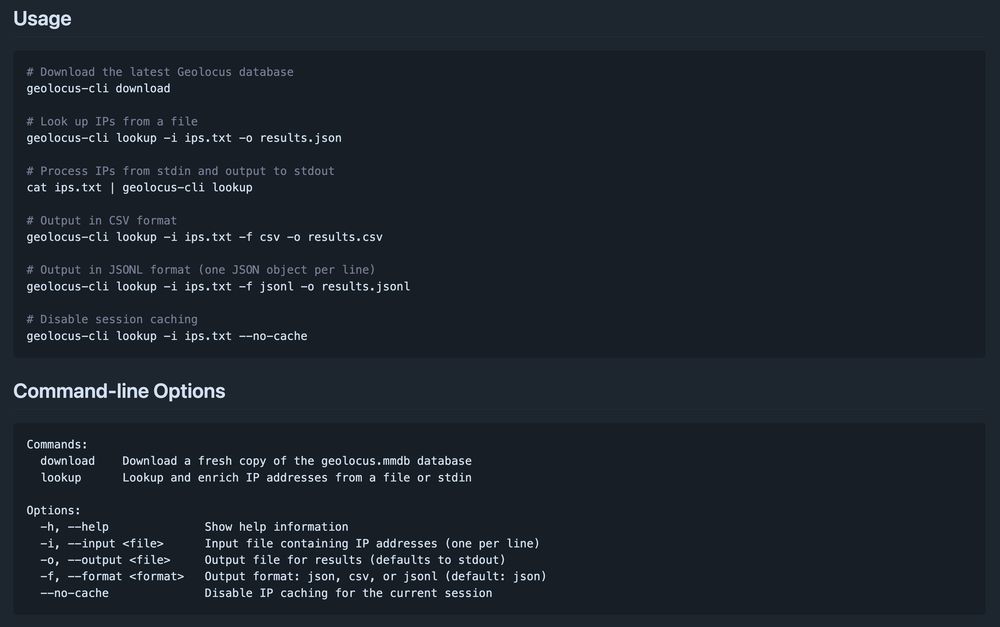 Usage
# Download the latest Geolocus database
geolocus-cli download

# Look up IPs from a file
geolocus-cli lookup -i ips.txt -o results.json

# Process IPs from stdin and output to stdout
cat ips.txt | geolocus-cli lookup

# Output in CSV format
geolocus-cli lookup -i ips.txt -f csv -o results.csv

# Output in JSONL format (one JSON object per line)
geolocus-cli lookup -i ips.txt -f jsonl -o results.jsonl

# Disable session caching
geolocus-cli lookup -i ips.txt --no-cache

Command-line Options
Commands:
  download    Download a fresh copy of the geolocus.mmdb database
  lookup      Lookup and enrich IP addresses from a file or stdin

Options:
  -h, --help              Show help information
  -i, --input <file>      Input file containing IP addresses (one per line)
  -o, --output <file>     Output file for results (defaults to stdout)
  -f, --format <format>   Output format: json, csv, or jsonl (default: json)
  --no-cache              Disable IP caching for the current session