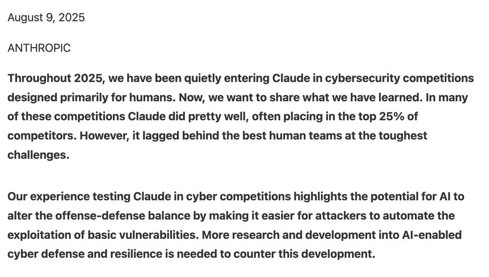 August 9, 2025

ANTHROPIC

Throughout 2025, we have been quietly entering Claude in cybersecurity competitions designed primarily for humans. Now, we want to share what we have learned. In many of these competitions Claude did pretty well, often placing in the top 25% of competitors. However, it lagged behind the best human teams at the toughest challenges.

Our experience testing Claude in cyber competitions highlights the potential for AI to alter the offense-defense balance by making it easier for attackers to automate the exploitation of basic vulnerabilities. More research and development into AI-enabled cyber defense and resilience is needed to counter this development.