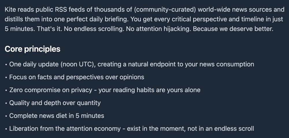 Kite reads public RSS feeds of thousands of (community-curated) world-wide news sources and distills them into one perfect daily briefing. You get every critical perspective and timeline in just 5 minutes. That's it. No endless scrolling. No attention hijacking. Because we deserve better.
Core principles
• One daily update (noon UTC), creating a natural endpoint to your news consumption
• Focus on facts and perspectives over opinions
• Zero compromise on privacy - your reading habits are yours alone
• Quality and depth over quantity
• Complete news diet in 5 minutes
• Liberation from the attention economy - exist in the moment, not in an endless scroll