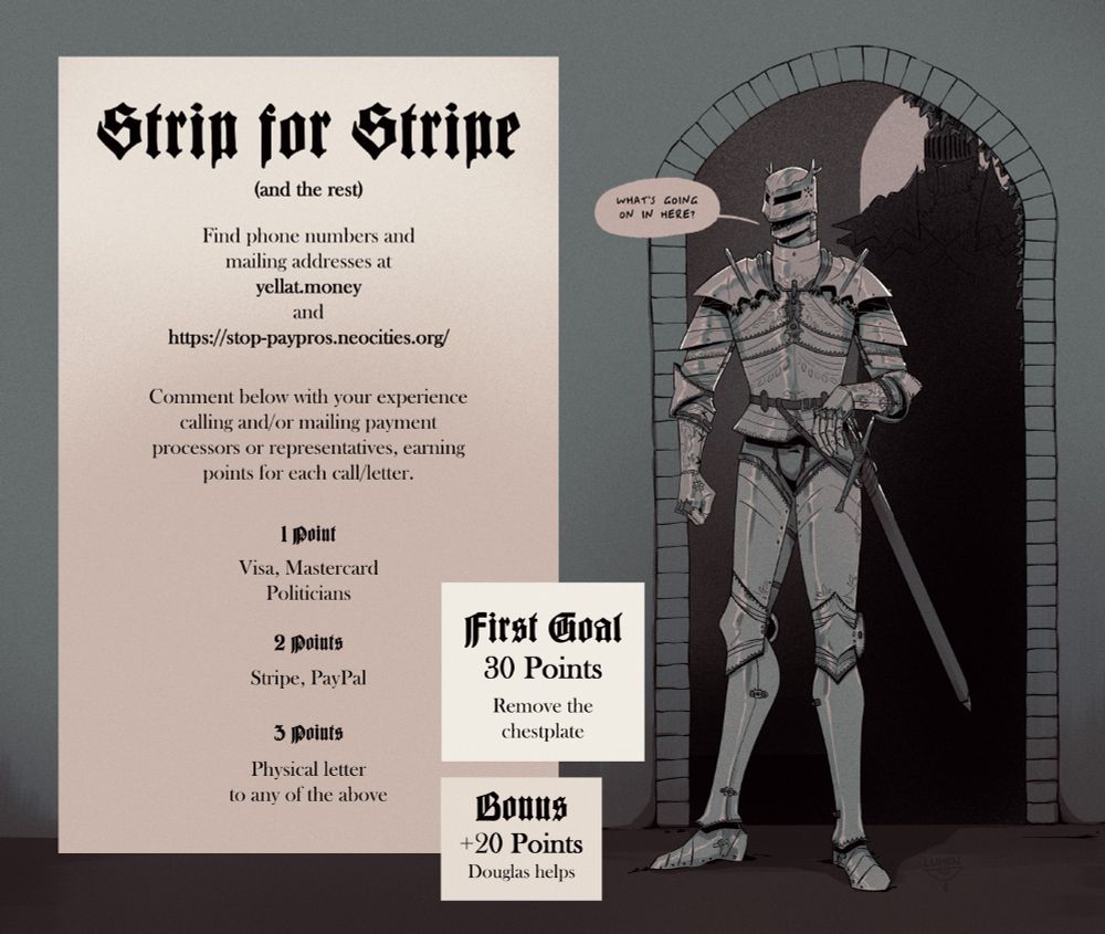 The text reads: 

Strip for Stripe
(and the rest)
Find phone numbers and mailing addresses at yellat.money and https://stop-paypros.neocities.org/

Comment below with your experience calling and/or mailing payment processors or representatives, earning points for each call/letter.

1 Point
Visa, Mastercard, Politicians

2 Points
Stripe, PayPal

3 Points
Physical letter to any of the above

First Goal
30 Points
Remove the chestplate

Bonus
+20 points
Douglas helps

On the side is a drawing of Willow in full armor, coming through a doorway with Douglas looming behind him. Willow is saying: What's going on in here?