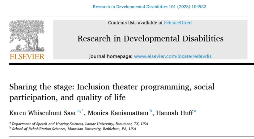 Pictured is the top of a journal article title page with the following information.
Publisher: Elsevier (printed in orange font under the logo of a tree)
Journal: Research in Developmental Disabilities (printed next to the logo)
Article Title: Sharing the stage: Inclusion theater programming, social participation, and quality of life
Authors (listed below the title): Karen Whisenhunt Saar, Monica Kaniamattam, Hannah Huff
Affiliations listed below authors: Department of Speech and Hearing Sciences, Lamar University, Beaumont, TX, USA;  School of Rehabilitation Sciences, Moravian University, Bethlehem, PA, USA
