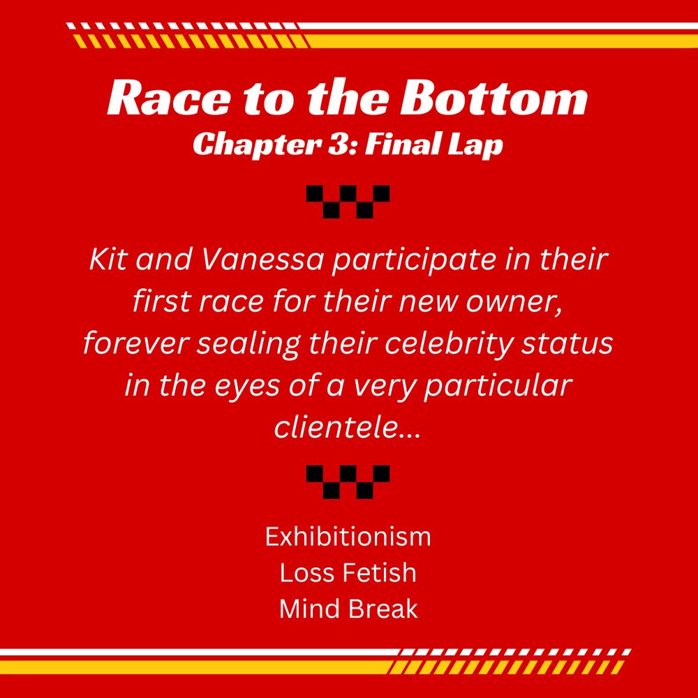 Race to the Bottom Chapter 3: Final Lap

Kit and Vanessa participate in their first race for their new owner, forever sealing their celebrity status in the eyes of a very particular clientele...

Exhibitionism
Loss Fetish
Mind Break