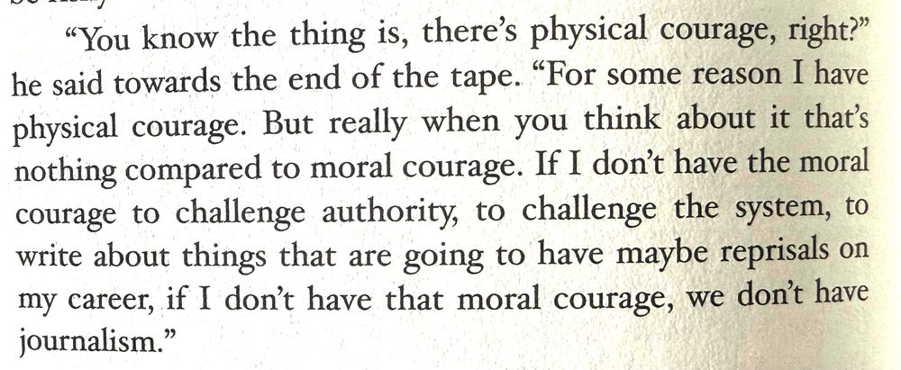 Jim Foley in 2011, addressing Marquette University after returning from Libya where he had been captured for the first time (excerpt from the book “American Mother”):
"You know the thing is, there's physical courage, right?" he said towards the end of the tape. "For some reason I have physical courage. But really when you think about it that's nothing compared to moral courage. If I don't have the moral courage to challenge authority, to challenge the system, to write about things that are going to have maybe reprisals on my career, if I don't have that moral courage, we don't have journalism."