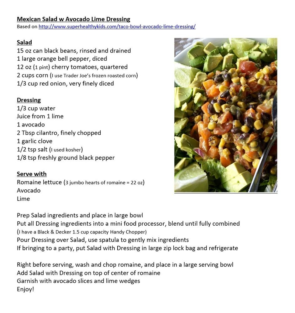 Mexican Salad w Avocado Lime Dressing Based on http://www.superhealthykids.com/taco-bowl-avocado-lime-dressing/ Salad 15 oz can black beans, rinsed and drained 1 large orange bell pepper, diced 12 oz (1 pint) cherry tomatoes, quartered 2 cups corn (I use Trader Joe’s frozen roasted corn) 1/3 cup red onion, very finely diced Dressing 1/3 cup water Juice from 1 lime 1 avocado 2 Tbsp cilantro, finely chopped 1 garlic clove 1/2 tsp salt (I used kosher) 1/8 tsp freshly ground black pepper Serve with Romaine lettuce (3 jumbo hearts of romaine = 22 oz) Avocado Lime Prep Salad ingredients and place in large bowl Put all Dressing ingredients into a mini food processor, blend until fully combined (I have a Black & Decker 1.5 cup capacity Handy Chopper) Pour Dressing over Salad, use spatula to gently mix ingredients If bringing to a party, put Salad with Dressing in large zip lock bag and refrigerate Right before serving, wash and chop romaine, and place in a large serving bowl Add Salad with Dressing on top of center of romaine Garnish with avocado slices and lime wedges Enjoy! 