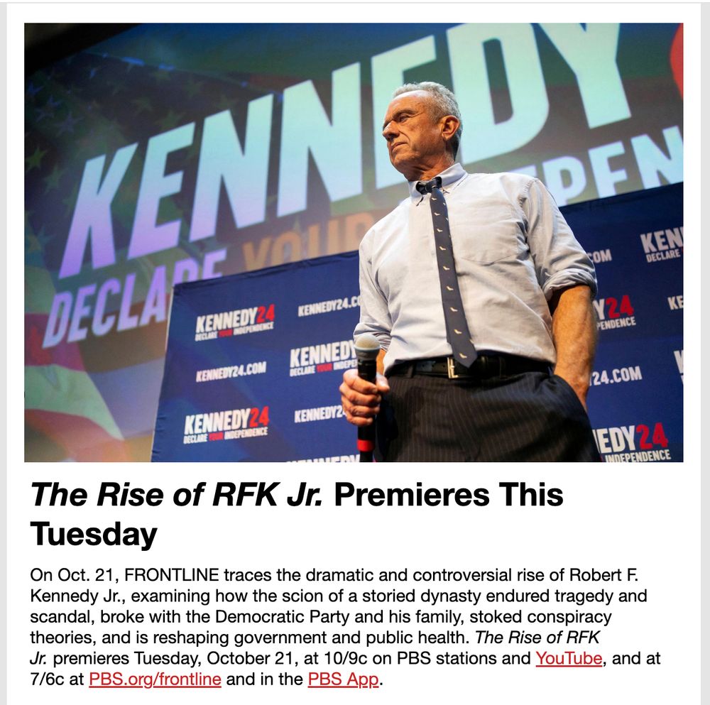 Photo of Robert F. Kennedy, Jr., followed by this text:
The Rise of RFK Jr. Premieres This Tuesday

On Oct. 21, FRONTLINE traces the dramatic and controversial rise of Robert F. Kennedy Jr., examining how the scion of a storied dynasty endured tragedy and scandal, broke with the Democratic Party and his family, stoked conspiracy theories, and is reshaping government and public health. The Rise of RFK Jr. premieres Tuesday, October 21, at 10/9c on PBS stations and YouTube, and at 7/6c at PBS.org/frontline and in the PBS App. 
